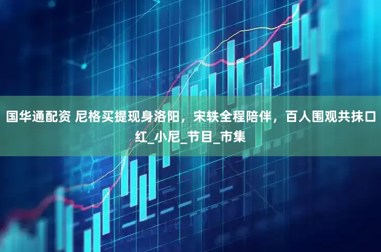 国华通配资 尼格买提现身洛阳，宋轶全程陪伴，百人围观共抹口红_小尼_节目_市集