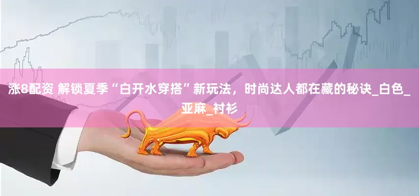 涨8配资 解锁夏季“白开水穿搭”新玩法，时尚达人都在藏的秘诀_白色_亚麻_衬衫
