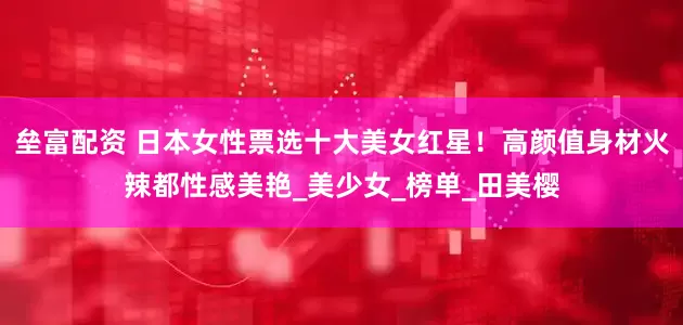 垒富配资 日本女性票选十大美女红星！高颜值身材火辣都性感美艳_美少女_榜单_田美樱