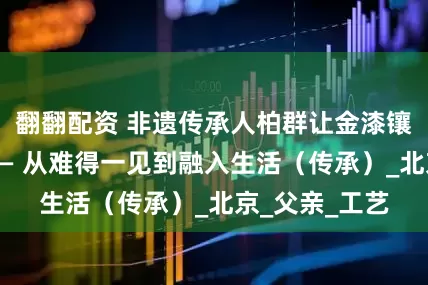 翻翻配资 非遗传承人柏群让金漆镶嵌髹饰技艺—— 从难得一见到融入生活（传承）_北京_父亲_工艺