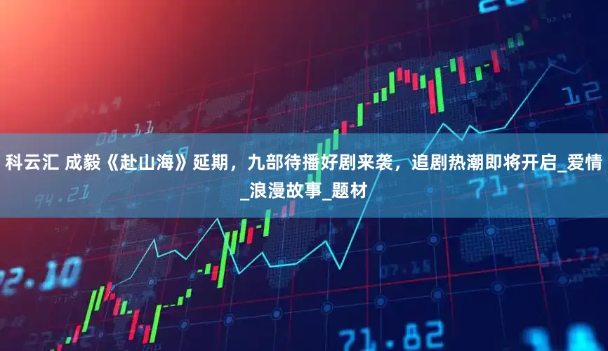 科云汇 成毅《赴山海》延期，九部待播好剧来袭，追剧热潮即将开启_爱情_浪漫故事_题材