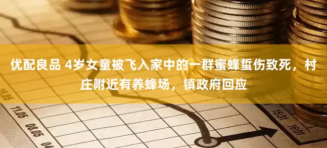 优配良品 4岁女童被飞入家中的一群蜜蜂蜇伤致死，村庄附近有养蜂场，镇政府回应
