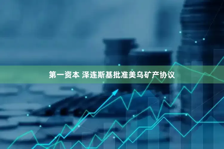 第一资本 泽连斯基批准美乌矿产协议