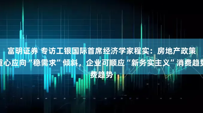 富明证券 专访工银国际首席经济学家程实：房地产政策重心应向“稳需求”倾斜，企业可顺应“新务实主义”消费趋势