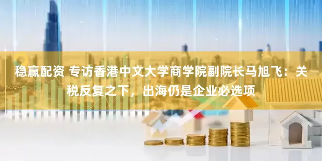 稳赢配资 专访香港中文大学商学院副院长马旭飞：关税反复之下，出海仍是企业必选项