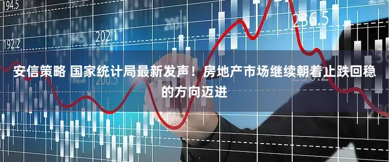 安信策略 国家统计局最新发声！房地产市场继续朝着止跌回稳的方向迈进