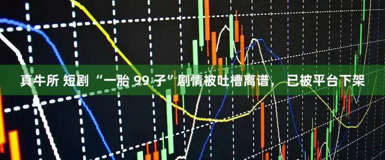 真牛所 短剧 “一胎 99 子”剧情被吐槽离谱， 已被平台下架