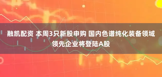 融凯配资 本周3只新股申购 国内色谱纯化装备领域领先企业将登陆A股