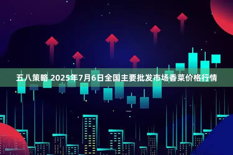 五八策略 2025年7月6日全国主要批发市场香菜价格行情