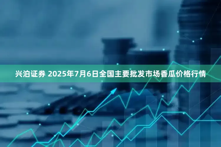 兴泊证券 2025年7月6日全国主要批发市场香瓜价格行情