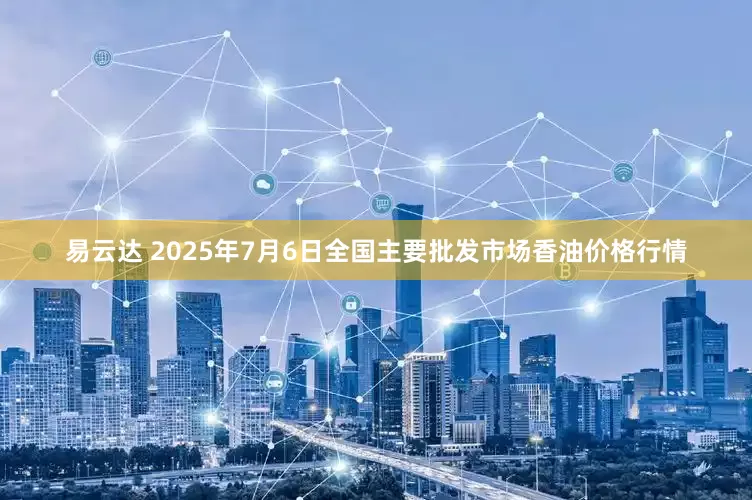 易云达 2025年7月6日全国主要批发市场香油价格行情
