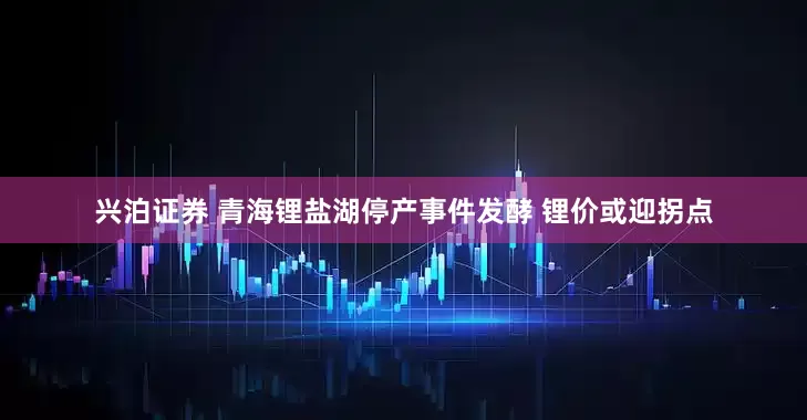 兴泊证券 青海锂盐湖停产事件发酵 锂价或迎拐点