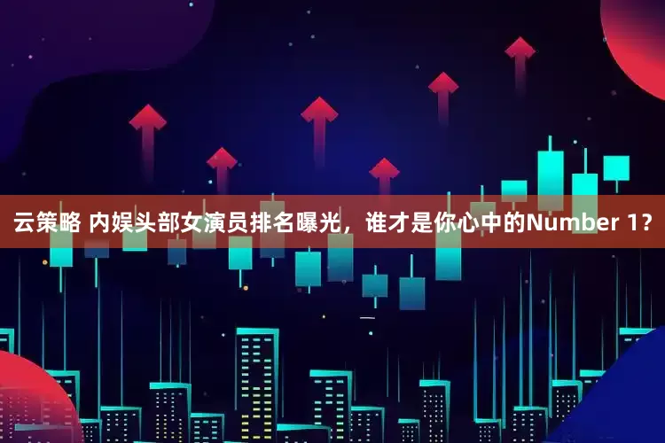 云策略 内娱头部女演员排名曝光，谁才是你心中的Number 1？
