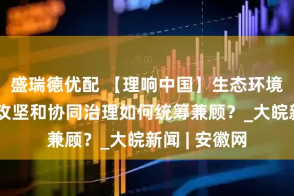 盛瑞德优配 【理响中国】生态环境保护：重点攻坚和协同治理如何统筹兼顾？_大皖新闻 | 安徽网
