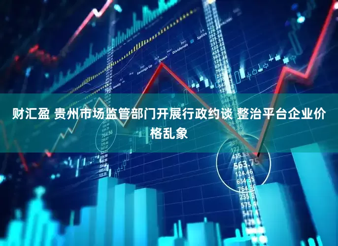 财汇盈 贵州市场监管部门开展行政约谈 整治平台企业价格乱象