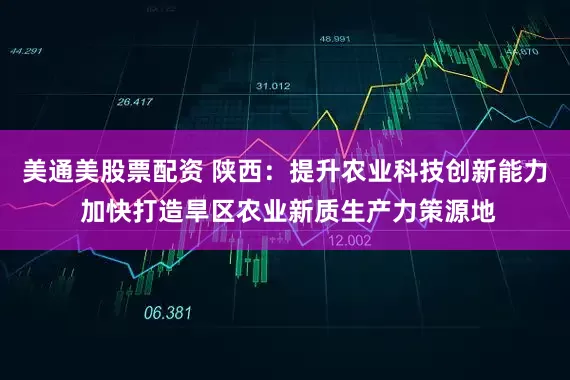美通美股票配资 陕西：提升农业科技创新能力 加快打造旱区农业新质生产力策源地