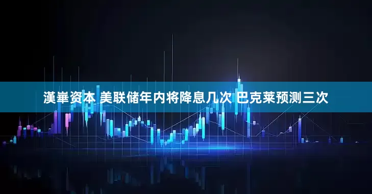 漢崋资本 美联储年内将降息几次 巴克莱预测三次