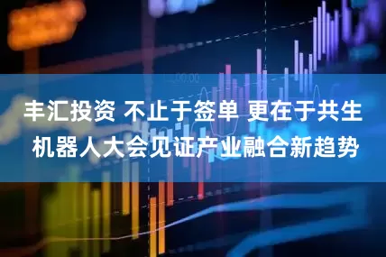 丰汇投资 不止于签单 更在于共生 机器人大会见证产业融合新趋势