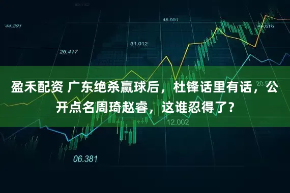 盈禾配资 广东绝杀赢球后，杜锋话里有话，公开点名周琦赵睿，这谁忍得了？
